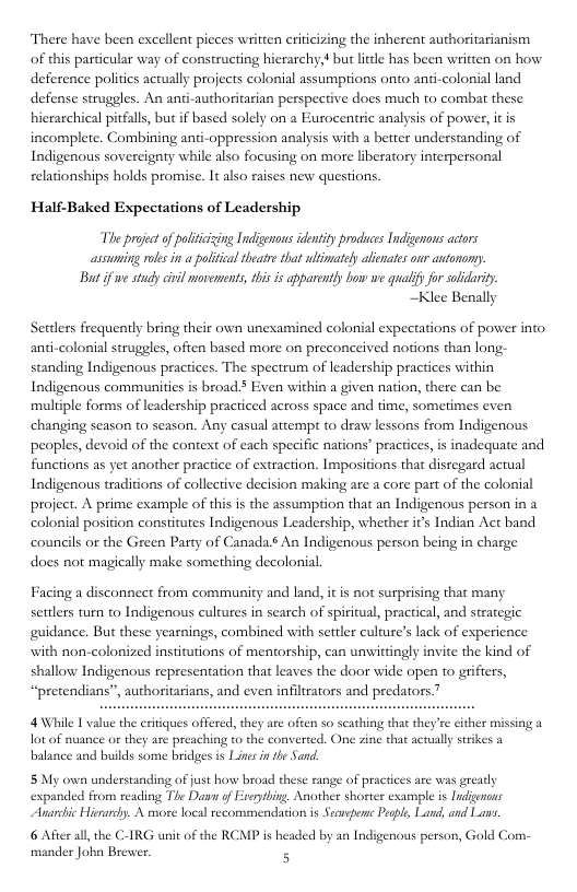 There have been excellent pieces written riicizing the inherent authoritarianism of this particular way of constructing hierarchy,? but lttle has been written on how deference polities actually projects colonial assumptions onto anti-colonial land defense struggles. An ant hicearchical pitfalls, but if based solely on a Eurocentric analysis of power, it is incomplete. Combining anti-oppression analysis with a betrer understanding of uthoritarian perspective does much to combat these Indigenous sovereigaty while also focusing on more liberatory interpersonal relationships holds promise. It also raises new questions. Half-Baked Expectations of Leadership, The project of paliiizing Indigenous identity prodiucs Tndigenous acors assuming ols i a political theatre that ultmately alienaies our antonony. B if we study ciil movements, tis is apparenty how we qualif for slidarity ~Klee Benally Sertlers frequently bring their own unexamined colonial expectations of power into anti-colonial struggles, often based more on preconceived notions than long- standing Indigenous practices. The spectrum of leadership practices within Indigenous communities is broad ¥ Even within a given nation, there can be multiple forms of leadership practiced across space and time, sometimes even changing season to season. Any casual attempt to draw lessons from Indigenous s inadequate and functions as yet another practice of extraction. Impositions that disregard actual peoples, devoid of the context of each specific nations’ practice: Indigenous traditions of collective decision making are a core part of the colonisl project. A prime example of this s the assumption that an Indigenous person in a colonial position constitutes Indigenous Leadership, whether ics Indian Act band councils o the Green Party of Canada 6 An Indigenous person being in charge does not magieally make something decolonial Facing a disconnect from community and land, it is not surprising that many settlers turn to Indigenous cultures in search of spiritual, practical, and strategic guidance. But these yearnings, combined with settler culture’s lack of experience with non-colonized institutions of mentorship, can unwittingly invite the kind of shallow Indigenous representation that leaves the door wide open to grifters, “pretendians”, a 4 \While T value the eritiques offered, they are often so scathing that they’e either missing a lot of nuance or they are preaching to the cor balance and builds some bridges is Lines in the Sand. ed. One zine that actually strikes 2 5 My own understanding of just how broad thes expanded from reading The Davn of Snarchic Hieraely. A more local tecommendation is Secaspene Pegpl, Land, and Las. 6 After all,the C-IRG unit of the RCMP is headed by an Indigenous person, Gold Com- mander John Brever. 5 cange of practces are was greatly ryhing, Another shorter example is Indignons